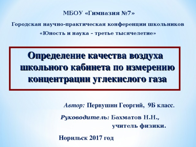 МБОУ «Гимназия №7» Городская научно-практическая конференции школьников «Юность и наука – третье тысячелетие» Определение качества воздуха школьного кабинета по измерению концентрации углекислого газа Автор: Первушин Георгий, 9Б класс . Руководитель: Бахматов Н.Н.,  учитель физики .  Норильск 2017 год 