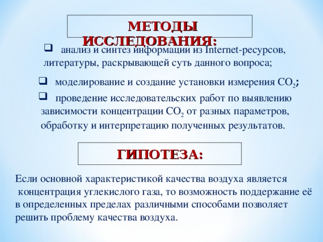   МЕТОДЫ ИССЛЕДОВАНИЯ:  анализ и синтез информации из Internet -ресурсов, литературы, раскрывающей суть данного вопроса;  моделирование и создание установки измерения СО 2 ;  проведение исследовательских работ по выявлению  зависимости концентрации СО 2 от разных параметров,  обработку и интерпретацию полученных результатов. ГИПОТЕЗА: Если основной характеристикой качества воздуха является  концентрация углекислого газа, то возможность поддержание её в определенных пределах различными способами позволяет решить проблему качества воздуха. 