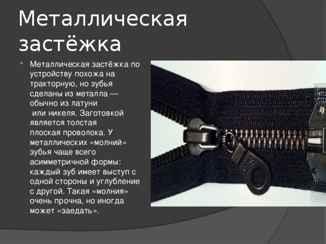 Металлическая застёжка Металлическая застёжка по устройству похожа на тракторную, но зубья сделаны из металла — обычно из латуни  или никеля. Заготовкой является толстая плоская проволока. У металлических «молний» зубья чаще всего асимметричной формы: каждый зуб имеет выступ с одной стороны и углубление с другой. Такая «молния» очень прочна, но иногда может «заедать». 