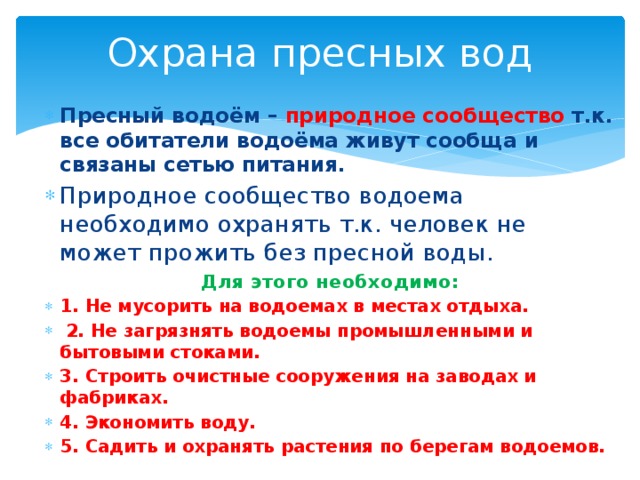 Охрана пресных вод Пресный водоём – природное сообщество т.к. все обитатели водоёма живут сообща и связаны сетью питания. Природное сообщество водоема необходимо охранять т.к. человек не может прожить без пресной воды. Для этого необходимо: 1. Не мусорить на водоемах в местах отдыха.  2. Не загрязнять водоемы промышленными и бытовыми стоками. 3. Строить очистные сооружения на заводах и фабриках. 4. Экономить воду. 5. Садить и охранять растения по берегам водоемов.  
