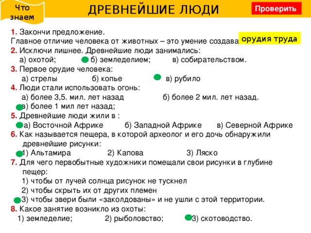 Что знаем ДРЕВНЕЙШИЕ ЛЮДИ Проверить 1. Закончи предложение. Главное отличие человека от животных – это умение создавать....... 2. Исключи лишнее. Древнейшие люди занимались:  а) охотой; б) земледелием; в) собирательством. 3. Первое орудие человека:  а) стрелы б) копье в) рубило 4. Люди стали использовать огонь:  а) более 3,5. мил. лет назад б) более 2 мил. лет назад.  в) более 1 мил лет назад; 5. Древнейшие люди жили в :  а) Восточной Африке б) Западной Африке в) Северной Африке 6.  Как называется пещера, в которой археолог и его дочь обнаружили древнейшие рисунки:  1) Альтамира 2) Капова 3) Ляско 7.  Для чего первобытные художники помещали свои рисунки в глубине пещер:  1) чтобы от лучей солнца рисунок не тускнел  2) чтобы скрыть их от других племен  3) чтобы звери были «заколдованы» и не ушли с этой территории. 8.  Какое занятие возникло из охоты:  1) земледелие; 2) рыболовство; 3) скотоводство. орудия труда 