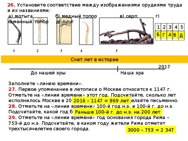 26.  Установите соответствие между изображениями орудиями труда и их названиями:  а) мотыга б) медный топор в) серп г) каменный топор д) плуг 1 2 3 4 5 Б А Г В Д  1 2 3 4 5 Счет лет в истории 2017 Наша эра До нашей эры Заполните «линию времени». 27. Первое упоминание в летописи о Москве относится к 1147 г. Отметьте на «линии времени» этот год. Подсчитайте, сколько лет исполнилось Москве в 2016 году. Вычисления сделайте письменно. 28. Отметьте на «линии времени» 100-й год н.э. и 100-й г. до н.э. Подсчитайте, какой год был раньше. Насколько раньше? 29. Отметьте на «линии времени» год основания города Рима – 753-й до н.э. Подсчитайте, в каком году жители Рима отметят трехтысячелетие своего города. 2016 – 1147 = 869 лет Раньше 100-й г. до н.э. на 200 лет 3000 – 753 = 2 347 