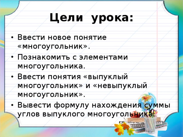 Цели урока: Ввести новое понятие «многоугольник». Познакомить с элементами многоугольника. Ввести понятия «выпуклый многоугольник» и «невыпуклый многоугольник». Вывести формулу нахождения суммы углов выпуклого многоугольника.