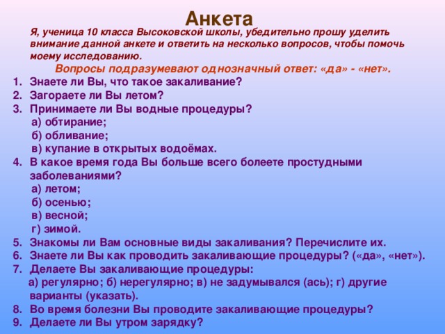 Анкета  Я, ученица 10 класса Высоковской школы, убедительно прошу уделить внимание данной анкете и ответить на несколько вопросов, чтобы помочь моему исследованию.  Вопросы подразумевают однозначный ответ: «да» - «нет». Знаете ли Вы, что такое закаливание? Загораете ли Вы летом? Принимаете ли Вы водные процедуры?  а) обтирание;  б) обливание;  в) купание в открытых водоёмах. В какое время года Вы больше всего болеете простудными заболеваниями?  а) летом;  б) осенью;  в) весной;  г) зимой. Знакомы ли Вам основные виды закаливания? Перечислите их. Знаете ли Вы как проводить закаливающие процедуры? («да», «нет»). Делаете Вы закаливающие процедуры:  а) регулярно; б) нерегулярно; в) не задумывался (ась); г) другие варианты (указать). Во время болезни Вы проводите закаливающие процедуры? Делаете ли Вы утром зарядку?  