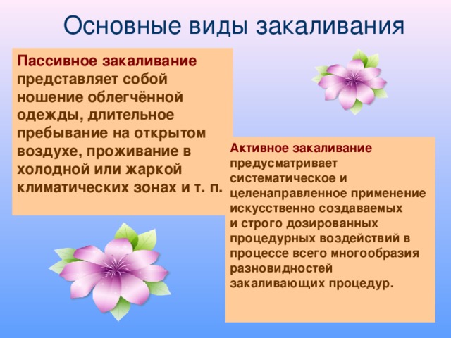 Основные виды закаливания Пассивное закаливание представляет собой ношение облегчённой одежды, длительное пребывание на открытом воздухе, проживание в холодной или жаркой климатических зонах и т. п.  Активное закаливание предусматривает систематическое и целенаправленное применение искусственно создаваемых и строго дозированных процедурных воздействий в процессе всего многообразия разновидностей закаливающих процедур.   