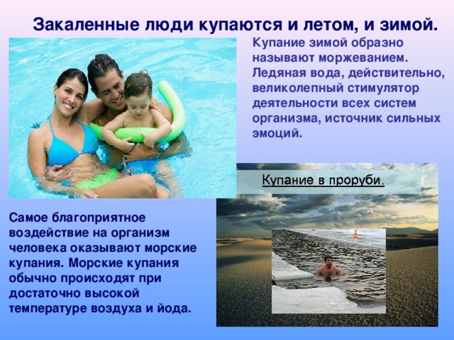 Закаленные люди купаются и летом, и зимой. Купание зимой образно называют моржеванием. Ледяная вода, действительно, великолепный стимулятор деятельности всех систем организма, источник сильных эмоций. Самое благоприятное воздействие на организм человека оказывают морские купания. Морские купания обычно происходят при достаточно высокой температуре воздуха и йода.  
