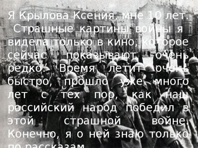 Я Крылова Ксения, мне 10 лет. Страшные картины войны я видела только в кино, которое сейчас показывают очень редко. Время летит очень быстро, прошло уже много лет с тех пор, как наш российский народ победил в этой страшной войне. Конечно, я о ней знаю только по рассказам. 