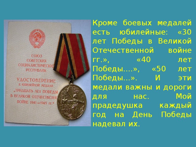 Кроме боевых медалей есть юбилейные: «30 лет Победы в Великой Отечественной войне гг.», «40 лет Победы....», «50 лет Победы...». И эти медали важны и дороги для нас. Мой прадедушка каждый год на День Победы надевал их. 