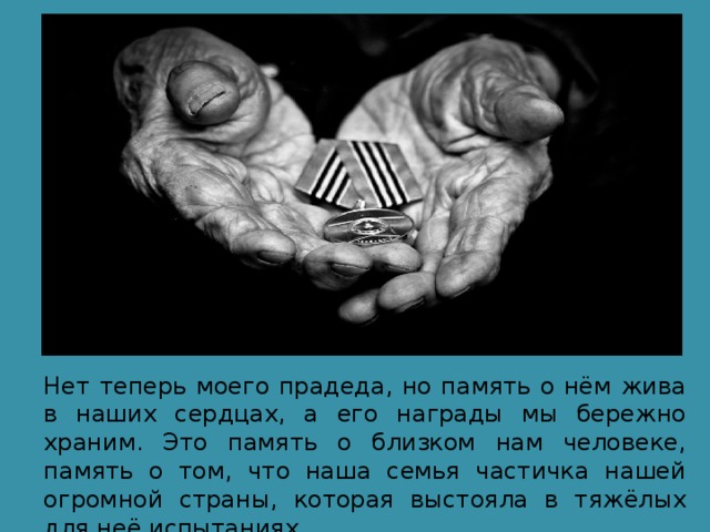 Нет теперь моего прадеда, но память о нём жива в наших сердцах, а его награды мы бережно храним. Это память о близком нам человеке, память о том, что наша семья частичка нашей огромной страны, которая выстояла в тяжёлых для неё испытаниях. 