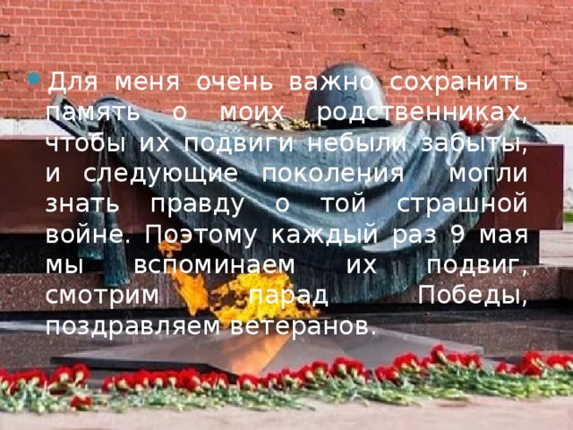 Для меня очень важно сохранить память о моих родственниках, чтобы их подвиги небыли забыты, и следующие поколения могли знать правду о той страшной войне. Поэтому каждый раз 9 мая мы вспоминаем их подвиг, смотрим парад Победы, поздравляем ветеранов. 
