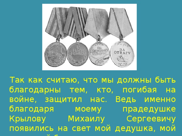 Так как считаю, что мы должны быть благодарны тем, кто, погибая на войне, защитил нас. Ведь именно благодаря моему прадедушке Крылову Михаилу Сергеевичу появились на свет мой дедушка, мой папа, мой брат и я. 