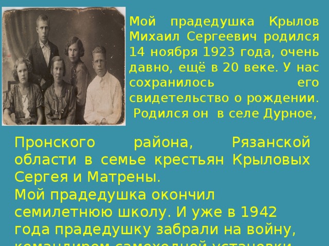 Мой прадедушка Крылов Михаил Сергеевич родился 14 ноября 1923 года, очень давно, ещё в 20 веке. У нас сохранилось его свидетельство о рождении. Родился он в селе Дурное, Пронского района, Рязанской области в семье крестьян Крыловых Сергея и Матрены. Мой прадедушка окончил семилетнюю школу. И уже в 1942 года прадедушку забрали на войну, командиром самоходной установки. 