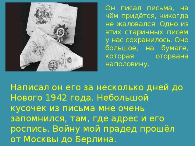Он писал письма, на чём придётся, никогда не жаловался. Одно из этих старинных писем у нас сохранилось. Оно большое, на бумаге, которая оторвана наполовину. Написал он его за несколько дней до Нового 1942 года. Небольшой кусочек из письма мне очень запомнился, там, где адрес и его роспись. Войну мой прадед прошёл от Москвы до Берлина. 