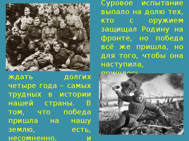 Суровое испытание выпало на долю тех, кто с оружием защищал Родину на фронте, но победа всё же пришла, но для того, чтобы она наступила, пришлось ждать долгих четыре года – самых трудных в истории нашей страны. В том, что победа пришла на нашу землю, есть, несомненно, и заслуга моего прадедушки. 