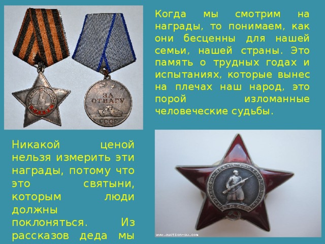 Когда мы смотрим на награды, то понимаем, как они бесценны для нашей семьи, нашей страны. Это память о трудных годах и испытаниях, которые вынес на плечах наш народ, это порой изломанные человеческие судьбы. Никакой ценой нельзя измерить эти награды, потому что это святыни, которым люди должны поклоняться. Из рассказов деда мы знаем, какой ценой они достались. 