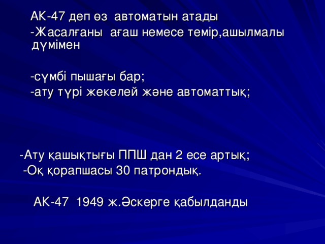  АК-47 деп өз автоматын атады  -Жасалғаны ағаш немесе темір,ашылмалы дүмімен  -сүмбі пышағы бар;  -ату түрі жекелей және автоматтық; -Ату қашықтығы ППШ дан 2 есе артық;  -Оқ қорапшасы 30 патрондық.  АК-47 1949 ж.Әскерге қабылданды 