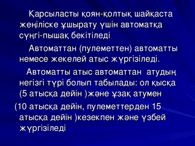  Қарсыласты қоян-қолтық шайқаста жеңіліске ұшырату үшін автоматқа сүңгі-пышақ бекітіледі  Автоматтан (пулеметтен) автоматты немесе жекелей атыс жүргізіледі.  Автоматты атыс автоматтан атудың негізгі түрі болып табылады: ол қысқа (5 атысқа дейін )және ұзақ атумен  (10 атысқа дейін, пулеметтерден 15 атысқа дейін )кезекпен және үзбей жүргізіледі 