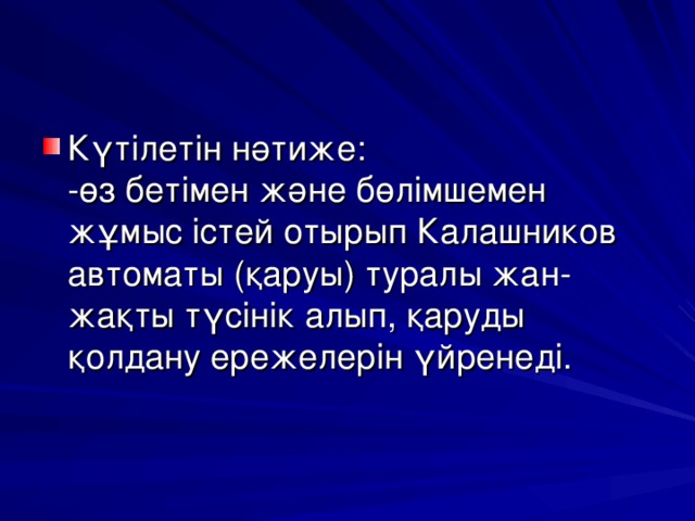 Күтілетін нәтиже:  -өз бетімен және бөлімшемен жұмыс істей отырып Калашников автоматы (қаруы) туралы жан-жақты түсінік алып, қаруды қолдану ережелерін үйренеді.   
