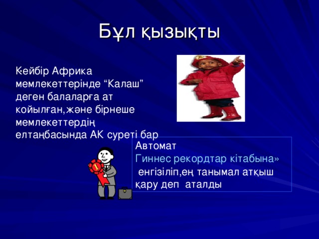 Бұл қызықты . Кейбір Африка мемлекеттерінде “Калаш” деген балаларға ат койылған,және бірнеше мемлекеттердің елтаңбасында АК суреті бар Автомат Гиннес рекордтар кітабына»  енгізіліп,ең танымал атқыш қару деп аталды 
