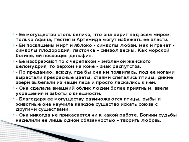 - Ее могущество столь велико, что она царит над всем миром. Только Афина, Гестия и Артемида могут избежать ее власти. - Ей посвящены мирт и яблоко – символы любви, мак и гранат – символы плодородия, ласточка – символ весны. Как морской богине, ей посвящен дельфин. - Ее изображают то с черепахой – эмблемой женского целомудрия, то верхом на коне – знак распутства. - По преданию, всюду, где бы она ни появилась, под ее ногами вырастали прекрасные цветы, стаями слетались птицы, дикие звери выбегали из чащи леса и просто ласкались к ней. - Она сделала внешний облик людей более приятным, ввела украшения и заботы о внешности. - Благодаря ее могуществу размножаются птицы, рыбы и животные она научила каждое существо искать союза с другими существами. - Она никогда не прикасается ни к какой работе. Богини судьбы наделили ее лишь одной обязанностью – творить любовь. 