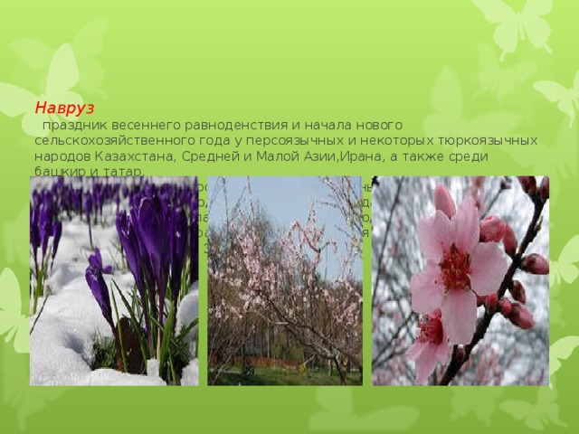     Навруз   праздник весеннего равноденствия и начала нового сельскохозяйственного года у персоязычных и некоторых тюркоязычных народов Казахстана, Средней и Малой Азии,Ирана, а также среди башкир и татар.  Навруз в переводе с фарси означает 