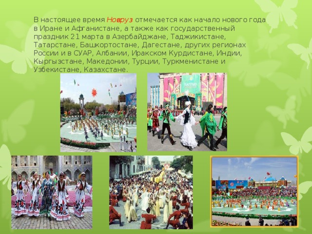 В настоящее время Новруз отмечается как начало нового года в Иране и Афганистане, а также как государственный праздник 21 марта в Азербайджане, Таджикистане, Татарстане, Башкортостане, Дагестане, других регионах России и в СУАР, Албании, Иракском Курдистане, Индии, Кыргызстане, Македонии, Турции, Туркменистане и Узбекистане, Казахстане. 