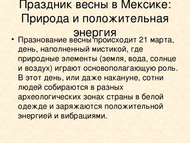 Праздник весны в Мексике: Природа и положительная энергия Празнование весны происходит 21 марта, день, наполненный мистикой, где природные элементы (земля, вода, солнце и воздух) играют основополагающую роль. В этот день, или даже накануне, сотни людей собираются в разных археологических зонах страны в белой одежде и заряжаются положительной энергией и вибрациями.  