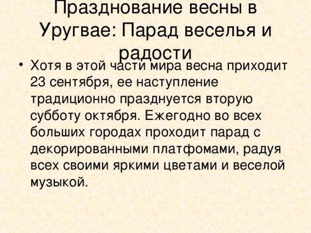 Празднование весны в Уругвае: Парад веселья и радости Хотя в этой части мира весна приходит 23 сентября, ее наступление традиционно празднуется вторую субботу октября. Ежегодно во всех больших городах проходит парад с декорированными платфомами, радуя всех своими яркими цветами и веселой музыкой. 
