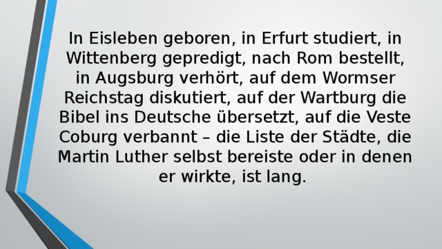 In Eisleben geboren, in Erfurt studiert, in Wittenberg gepredigt, nach Rom bestellt, in Augsburg verhört, auf dem Wormser Reichstag diskutiert, auf der Wartburg die Bibel ins Deutsche übersetzt, auf die Veste Coburg verbannt – die Liste der Städte, die Martin Luther selbst bereiste oder in denen er wirkte, ist lang. 