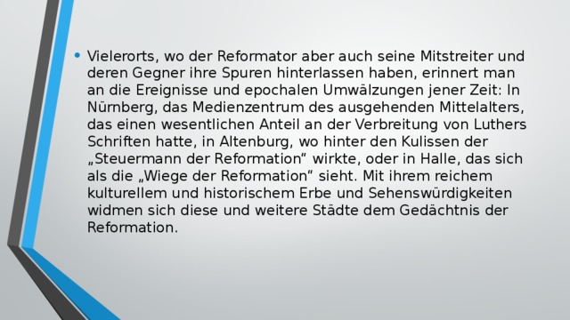 Vielerorts, wo der Reformator aber auch seine Mitstreiter und deren Gegner ihre Spuren hinterlassen haben, erinnert man an die Ereignisse und epochalen Umwälzungen jener Zeit: In Nürnberg, das Medienzentrum des ausgehenden Mittelalters, das einen wesentlichen Anteil an der Verbreitung von Luthers Schriften hatte, in Altenburg, wo hinter den Kulissen der „Steuermann der Reformation“ wirkte, oder in Halle, das sich als die „Wiege der Reformation“ sieht. Mit ihrem reichem kulturellem und historischem Erbe und Sehenswürdigkeiten widmen sich diese und weitere Städte dem Gedächtnis der Reformation. 