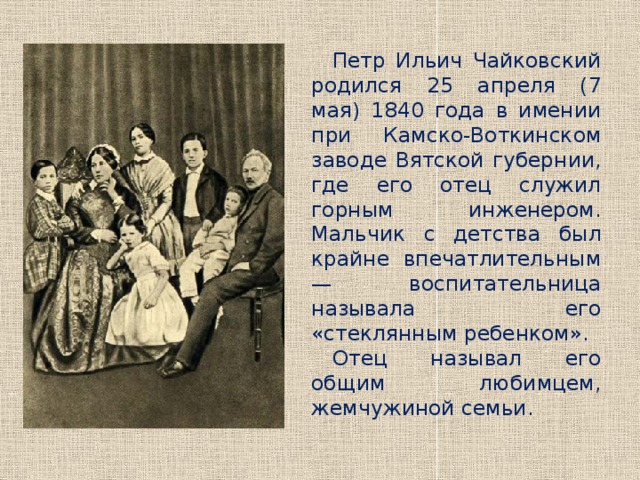 Петр Ильич Чайковский родился 25 апреля (7 мая) 1840 года в имении при Камско-Воткинском заводе Вятской губернии, где его отец служил горным инженером. Мальчик с детства был крайне впечатлительным — воспитательница называла его «стеклянным ребенком». Отец называл его общим любимцем, жемчужиной семьи. 