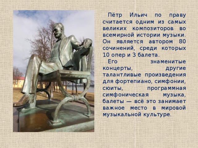 Пётр Ильич по праву считается одним из самых великих композиторов во всемирной истории музыки. Он является автором 80 сочинений, среди которых 10 опер и 3 балета. Его знаменитые концерты, другие талантливые произведения для фортепиано, симфонии, сюиты, программная симфоническая музыка, балеты — всё это занимает важное место в мировой музыкальной культуре.   