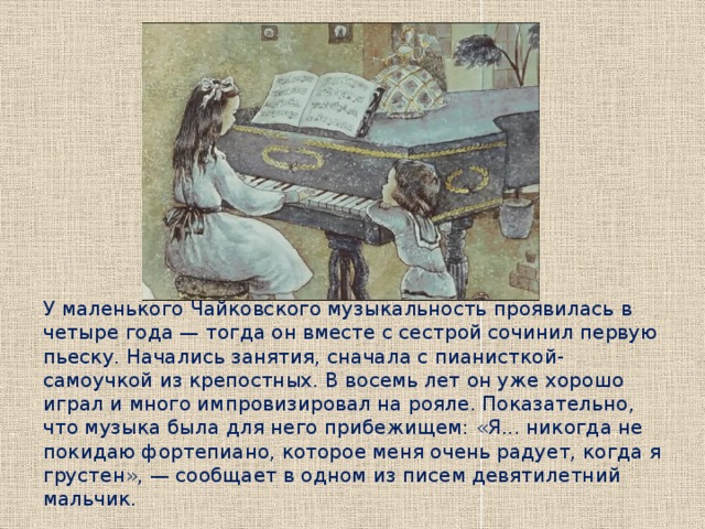 У маленького Чайковского музыкальность проявилась в четыре года — тогда он вместе с сестрой сочинил первую пьеску. Начались занятия, сначала с пианисткой-самоучкой из крепостных. В восемь лет он уже хорошо играл и много импровизировал на рояле. Показательно, что музыка была для него прибежищем: «Я... никогда не покидаю фортепиано, которое меня очень радует, когда я грустен», — сообщает в одном из писем девятилетний мальчик. 
