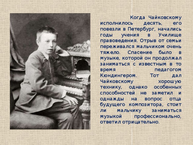  Когда Чайковскому исполнилось десять, его повезли в Петербург, начались годы учения в Училище правоведения. Отрыв от семьи переживался мальчиком очень тяжело. Спасение было в музыке, которой он продолжал заниматься с известным в то время педагогом Кюндингером. Тот дал Чайковскому хорошую технику, однако особенных способностей не заметил и однажды на вопрос отца будущего композитора, стоит ли мальчику заниматься музыкой профессионально, ответил отрицательно. 