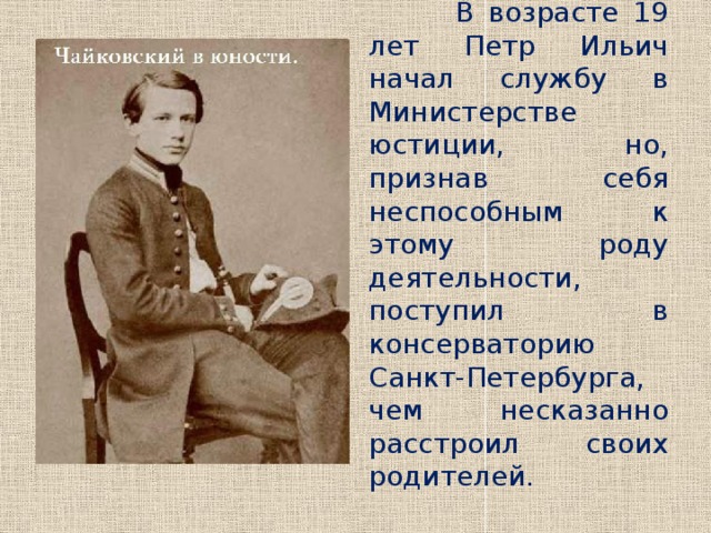  В возрасте 19 лет Петр Ильич начал службу в Министерстве юстиции, но, признав себя неспособным к этому роду деятельности, поступил в консерваторию Санкт-Петербурга, чем несказанно расстроил своих родителей. 