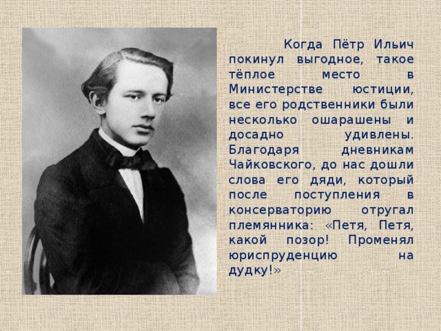  Когда Пётр Ильич покинул выгодное, такое тёплое место в Министерстве юстиции, все его родственники были несколько ошарашены и досадно удивлены. Благодаря дневникам Чайковского, до нас дошли слова его дяди, который после поступления в консерваторию отругал племянника: «Петя, Петя, какой позор! Променял юриспруденцию на дудку!» 