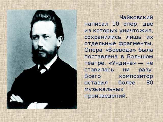  Чайковский написал 10 опер, две из которых уничтожил, сохранились лишь их отдельные фрагменты. Опера «Воевода» была поставлена в Большом театре, «Ундина» — не ставилась ни разу. Всего композитор оставил более 80 музыкальных произведений. 