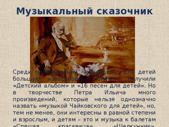 Музыкальный сказочник Среди произведений Чайковского для детей большую известность, конечно, получили «Детский альбом» и «16 песен для детей». Но в творчестве Петра Ильича много произведений, которые нельзя однозначно назвать «музыкой Чайковского для детей», но, тем не менее, они интересны в равной степени и взрослым, и детям – это и музыка к балетам «Спящая красавица», «Щелкунчик», «Лебединое озеро» и многие другие. 