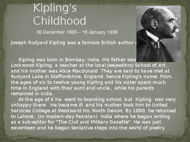 Kipling's Childhood 30 December 1865 – 18 January 1936 Joseph Rudyard Kipling was a famous British author and poet.  Kipling was born in Bombay, India. His father was John Lockwood Kipling, a teacher at the local Jeejeebhoy School of Art, and his mother was Alice Macdonald. They are said to have met at Rudyard Lake in Staffordshire, England, hence Kipling's name. From the ages of six to twelve young Kipling and his sister spent much time in England with their aunt and uncle , while his parents remained in India.  At the age of 6 he went to boarding school, but Kipling was very unhappy there . He became ill and his mother took him to United Services College at Westward Ho, North Devon. By 1880, he returned to Lahore, (in modern-day Pakistan) India where he began writing as a sub-editor for 