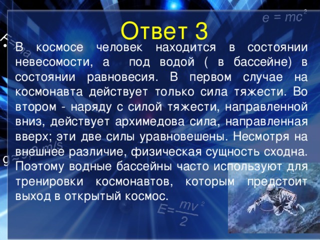 Ответ 3 В космосе человек находится в состоянии невесомости, а под водой ( в бассейне) в состоянии равновесия. В первом случае на космонавта действует только сила тяжести. Во втором - наряду с силой тяжести, направленной вниз, действует архимедова сила, направленная вверх; эти две силы уравновешены. Несмотря на внешнее различие, физическая сущность сходна. Поэтому водные бассейны часто используют для тренировки космонавтов, которым предстоит выход в открытый космос.  