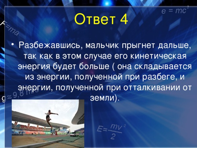 Ответ 4 Разбежавшись, мальчик прыгнет дальше, так как в этом случае его кинетическая энергия будет больше ( она складывается из энергии, полученной при разбеге, и энергии, полученной при отталкивании от земли). 