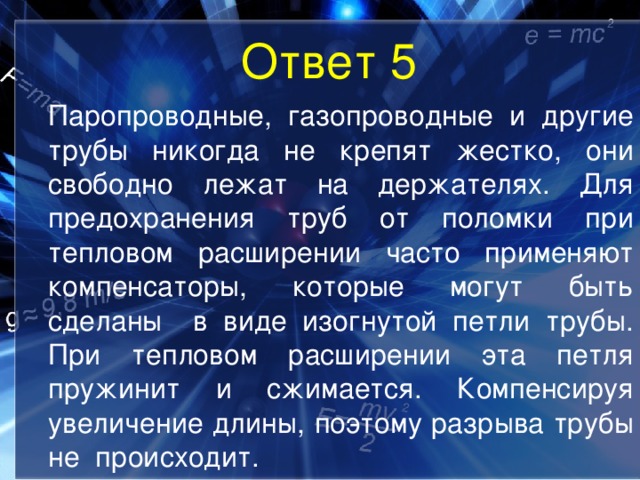 Ответ 5  Паропроводные, газопроводные и другие трубы никогда не крепят жестко, они свободно лежат на держателях. Для предохранения труб от поломки при тепловом расширении часто применяют компенсаторы, которые могут быть сделаны в виде изогнутой петли трубы. При тепловом расширении эта петля пружинит и сжимается. Компенсируя увеличение длины, поэтому разрыва трубы не происходит. 