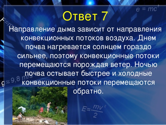 Ответ 7 Направление дыма зависит от направления конвекционных потоков воздуха. Днем почва нагревается солнцем гораздо сильнее, поэтому конвекционные потоки перемещаются порождая ветер. Ночью почва остывает быстрее и холодные конвекционные потоки перемещаются обратно. 