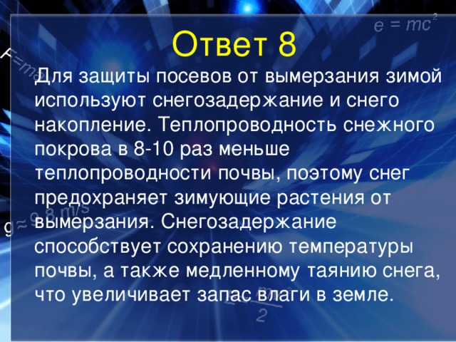 Ответ 8  Для защиты посевов от вымерзания зимой используют снегозадержание и снего накопление. Теплопроводность снежного покрова в 8-10 раз меньше теплопроводности почвы, поэтому снег предохраняет зимующие растения от вымерзания. Снегозадержание способствует сохранению температуры почвы, а также медленному таянию снега, что увеличивает запас влаги в земле. 