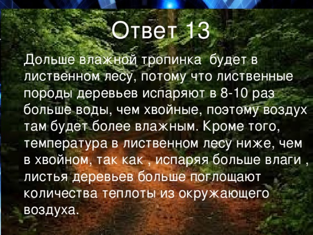 Ответ 13  Дольше влажной тропинка будет в лиственном лесу, потому что лиственные породы деревьев испаряют в 8-10 раз больше воды, чем хвойные, поэтому воздух там будет более влажным. Кроме того, температура в лиственном лесу ниже, чем в хвойном, так как , испаряя больше влаги , листья деревьев больше поглощают количества теплоты из окружающего воздуха. 