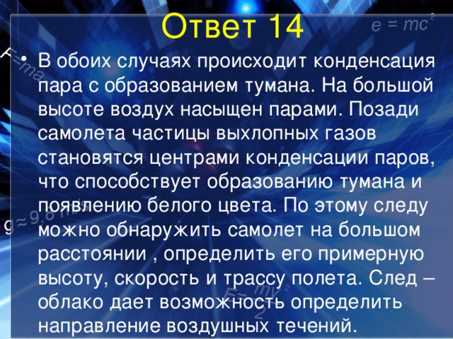 Ответ 14 В обоих случаях происходит конденсация пара с образованием тумана. На большой высоте воздух насыщен парами. Позади самолета частицы выхлопных газов становятся центрами конденсации паров, что способствует образованию тумана и появлению белого цвета. По этому следу можно обнаружить самолет на большом расстоянии , определить его примерную высоту, скорость и трассу полета. След –облако дает возможность определить направление воздушных течений. 