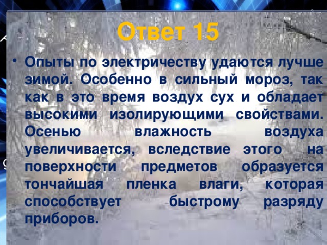 Ответ 15 Опыты по электричеству удаются лучше зимой. Особенно в сильный мороз, так как в это время воздух сух и обладает высокими изолирующими свойствами. Осенью влажность воздуха увеличивается, вследствие этого на поверхности предметов образуется тончайшая пленка влаги, которая способствует быстрому разряду приборов. 