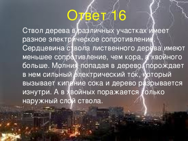 Ответ 16  Ствол дерева в различных участках имеет разное электрическое сопротивление. Сердцевина ствола лиственного дерева имеют меньшее сопротивление, чем кора, а хвойного больше. Молния попадая в дерево, порождает в нем сильный электрический ток, который вызывает кипение сока и дерево разрывается изнутри. А в хвойных поражается только наружный слой ствола. 