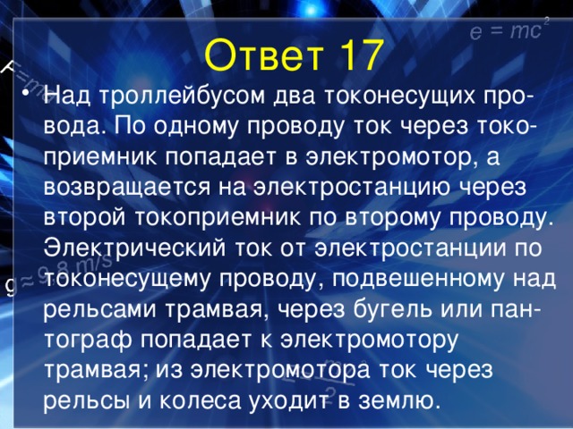 Ответ 17 Над троллейбусом два токонесущих про-вода. По одному проводу ток через токо-приемник попадает в электромотор, а возвращается на электростанцию через второй токоприемник по второму проводу. Электрический ток от электростанции по токонесущему проводу, подвешенному над рельсами трамвая, через бугель или пан-тограф попадает к электромотору трамвая; из электромотора ток через рельсы и колеса уходит в землю. 