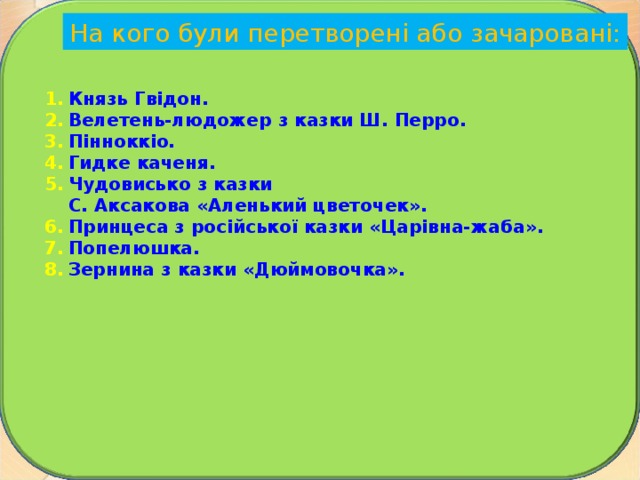 На кого були перетворені або зачаровані: Князь Гвідон. Велетень-людожер з казки Ш. Перро. Пінноккіо. Гидке каченя. Чудовисько з казки С. Аксакова «Аленький цвето­чек ». Принцеса з російської казки «Царівна-жаба ». Попелюшка. Зернина з казки «Дюймовочка».  